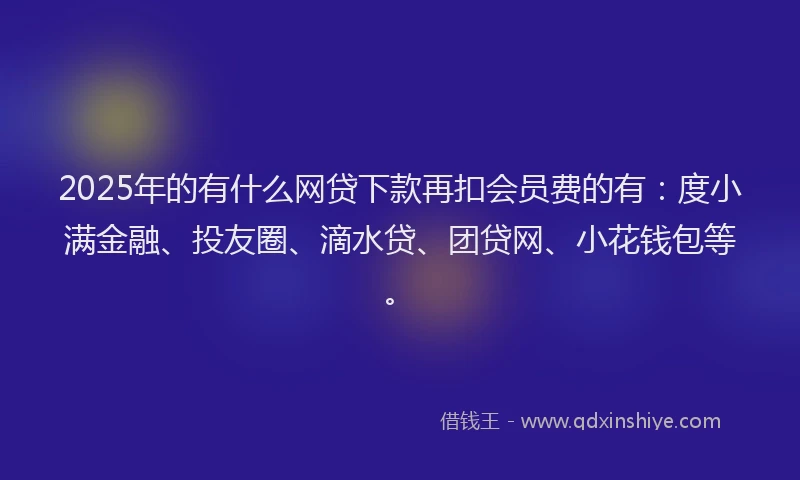 2025年的有什么网贷下款再扣会员费的有：度小满金融、投友圈、滴水贷、团贷网、小花钱包等。