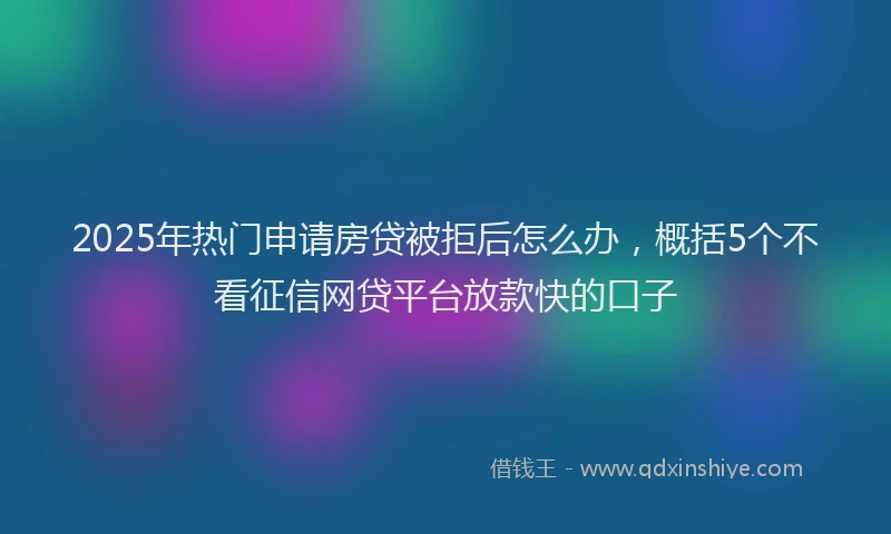 2025年热门申请房贷被拒后怎么办，概括5个不看征信网贷平台放款快的口子