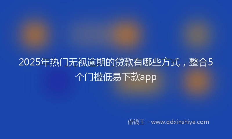 2025年热门无视逾期的贷款有哪些方式，整合5个门槛低易下款app
