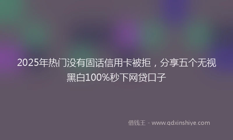 2025年热门没有固话信用卡被拒，分享五个无视黑白100%秒下网贷口子