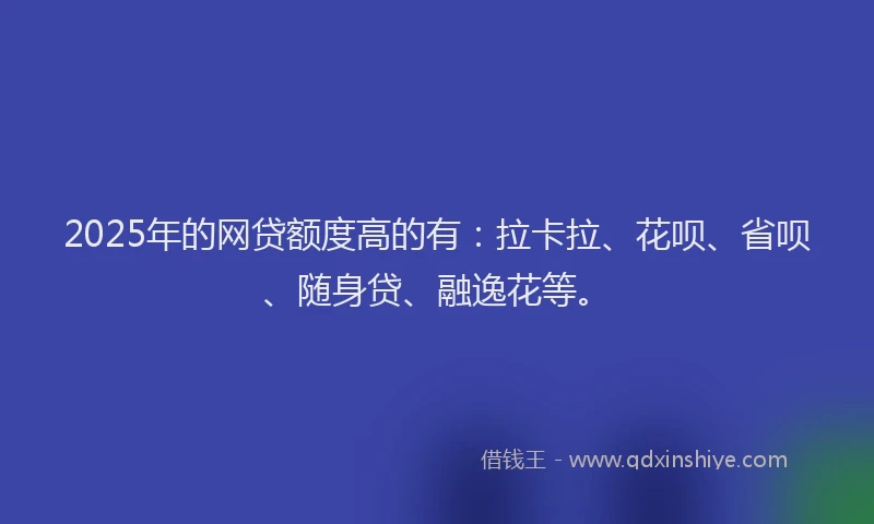 2025年的网贷额度高的有：拉卡拉、花呗、省呗、随身贷、融逸花等。