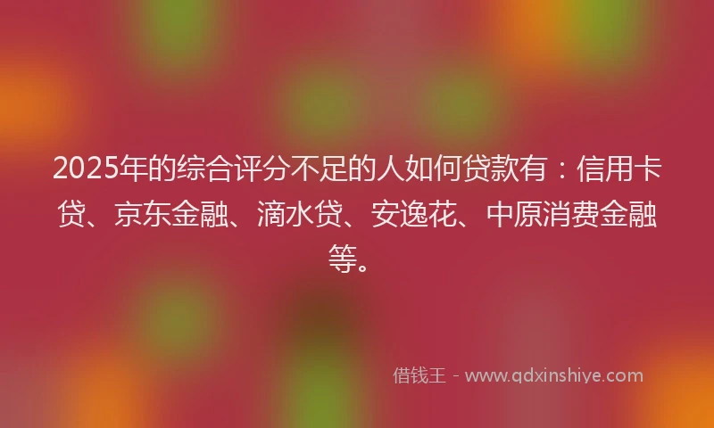 2025年的综合评分不足的人如何贷款有：信用卡贷、京东金融、滴水贷、安逸花、中原消费金融等。