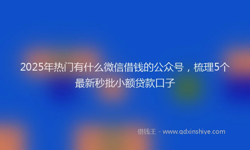 2025年热门有什么微信借钱的公众号，梳理5个最新秒批小额贷款口子