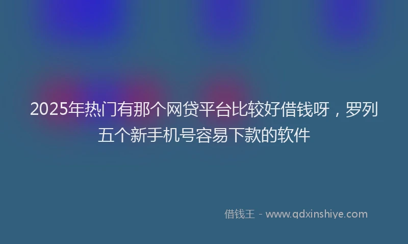 2025年热门有那个网贷平台比较好借钱呀，罗列五个新手机号容易下款的软件