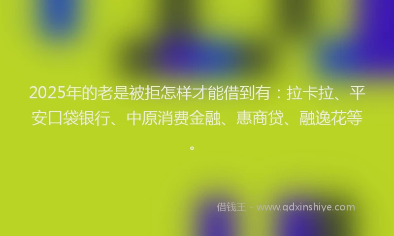 2025年的老是被拒怎样才能借到有：拉卡拉、平安口袋银行、中原消费金融、惠商贷、融逸花等。