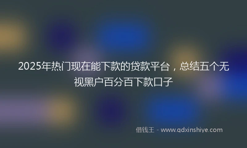 2025年热门现在能下款的贷款平台，总结五个无视黑户百分百下款口子