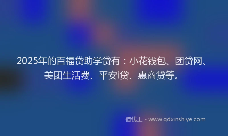 2025年的百福贷助学贷有：小花钱包、团贷网、美团生活费、平安i贷、惠商贷等。