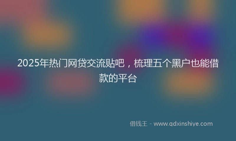 2025年热门网贷交流贴吧，梳理五个黑户也能借款的平台