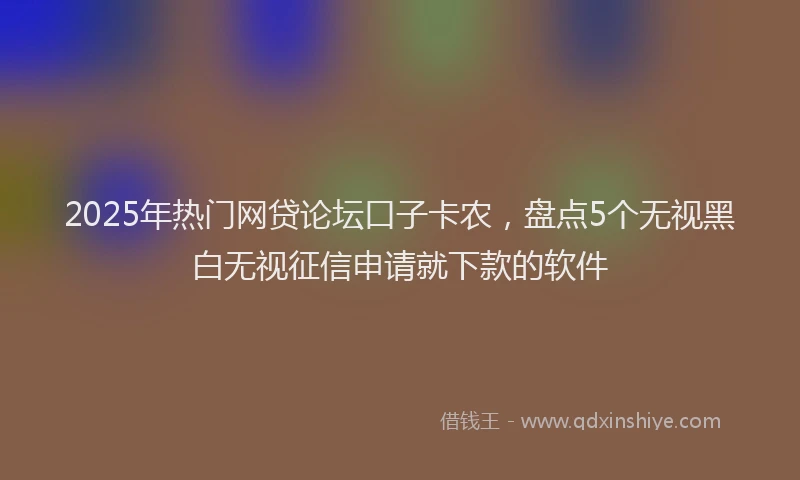 2025年热门网贷论坛口子卡农，盘点5个无视黑白无视征信申请就下款的软件