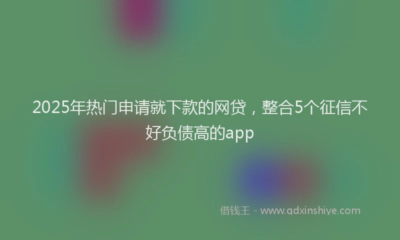 2025年热门申请就下款的网贷，整合5个征信不好负债高的app