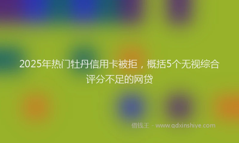 2025年热门牡丹信用卡被拒，概括5个无视综合评分不足的网贷