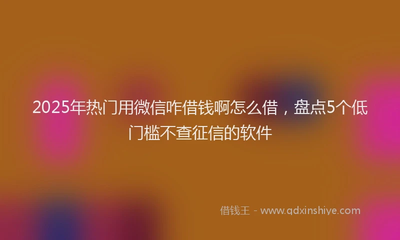 2025年热门用微信咋借钱啊怎么借，盘点5个低门槛不查征信的软件