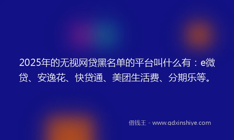 2025年的无视网贷黑名单的平台叫什么有：e微贷、安逸花、快贷通、美团生活费、分期乐等。
