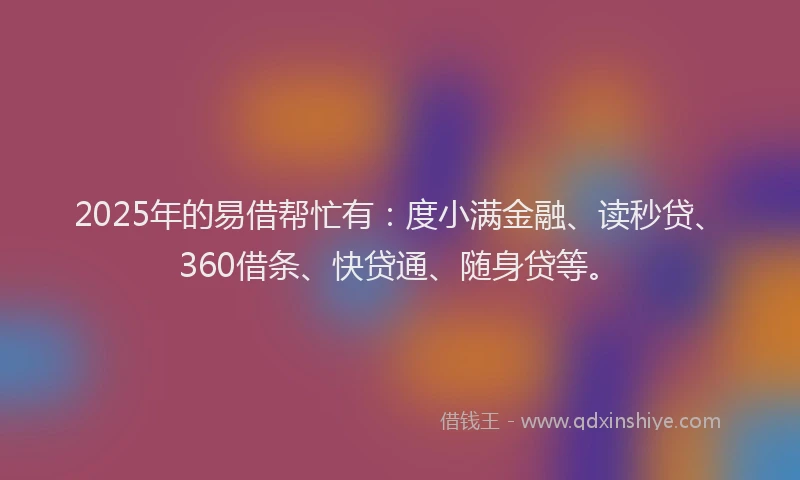 2025年的易借帮忙有：度小满金融、读秒贷、360借条、快贷通、随身贷等。