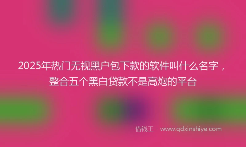 2025年热门无视黑户包下款的软件叫什么名字，整合五个黑白贷款不是高炮的平台