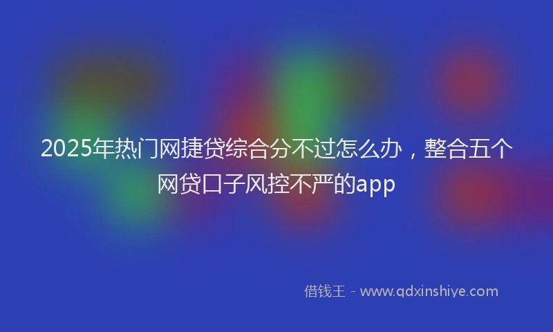 2025年热门网捷贷综合分不过怎么办，整合五个网贷口子风控不严的app