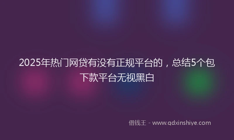 2025年热门网贷有没有正规平台的，总结5个包下款平台无视黑白