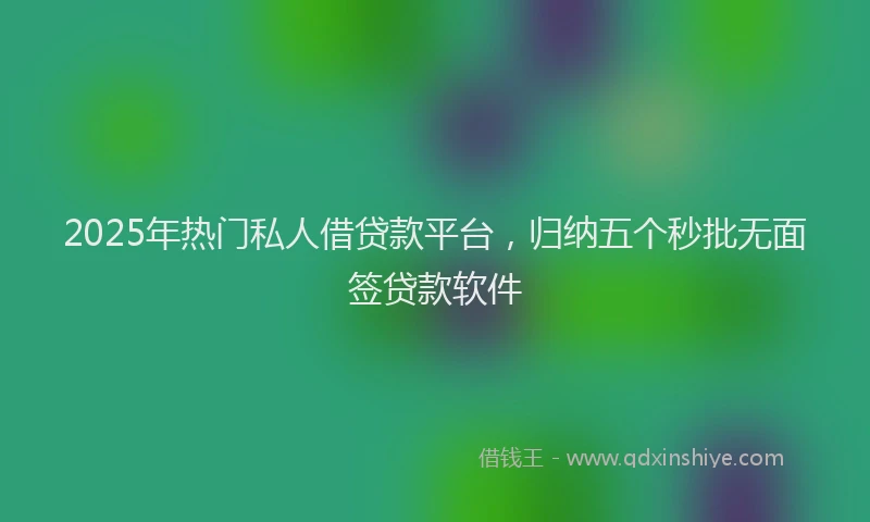 2025年热门私人借贷款平台，归纳五个秒批无面签贷款软件