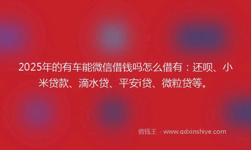 2025年的有车能微信借钱吗怎么借有：还呗、小米贷款、滴水贷、平安i贷、微粒贷等。