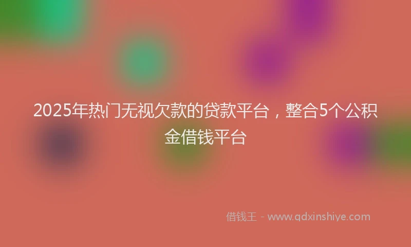 2025年热门无视欠款的贷款平台，整合5个公积金借钱平台
