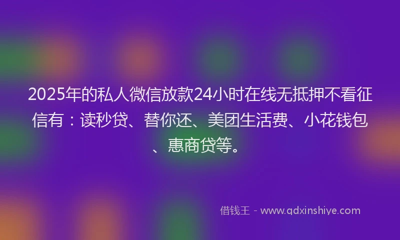 2025年的私人微信放款24小时在线无抵押不看征信有：读秒贷、替你还、美团生活费、小花钱包、惠商贷等。