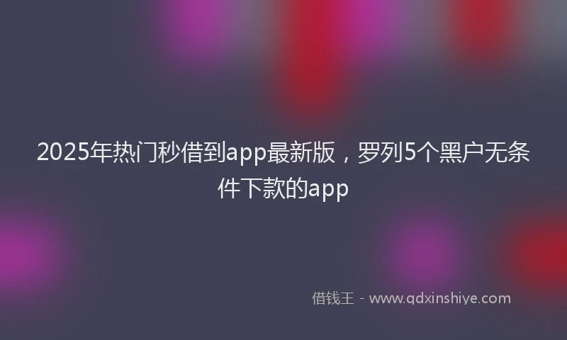 2025年热门秒借到app最新版，罗列5个黑户无条件下款的app