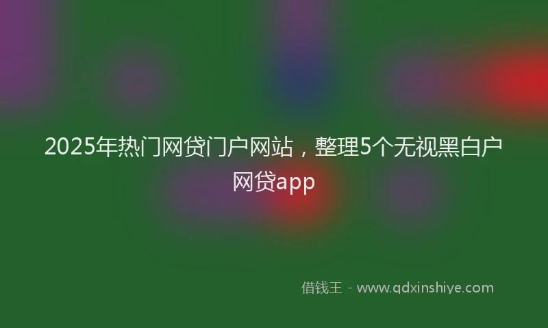 2025年热门网贷门户网站，整理5个无视黑白户网贷app