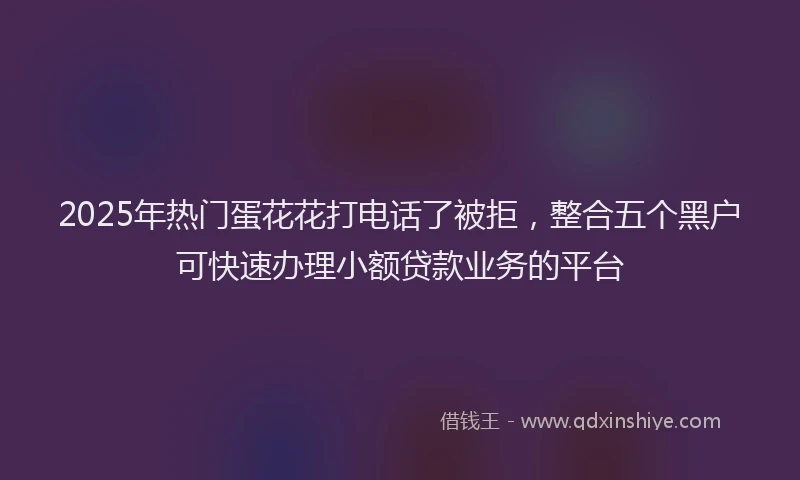 2025年热门蛋花花打电话了被拒，整合五个黑户可快速办理小额贷款业务的平台