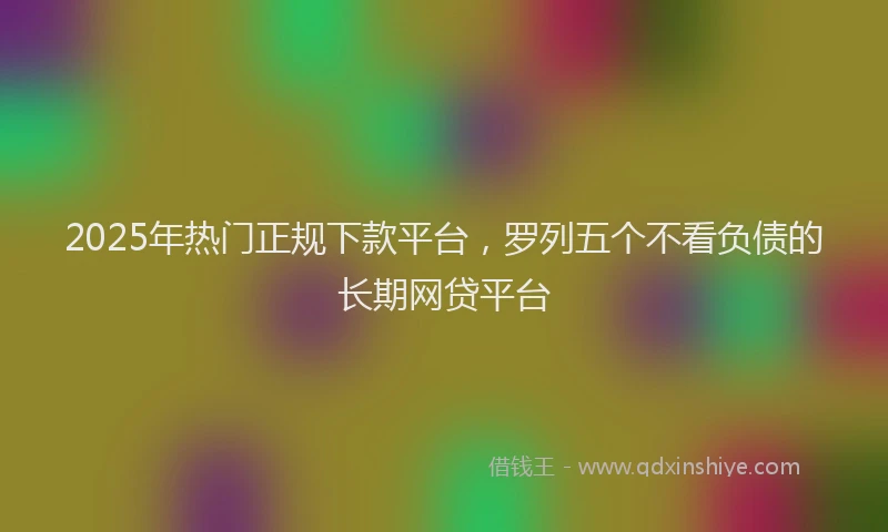 2025年热门正规下款平台，罗列五个不看负债的长期网贷平台