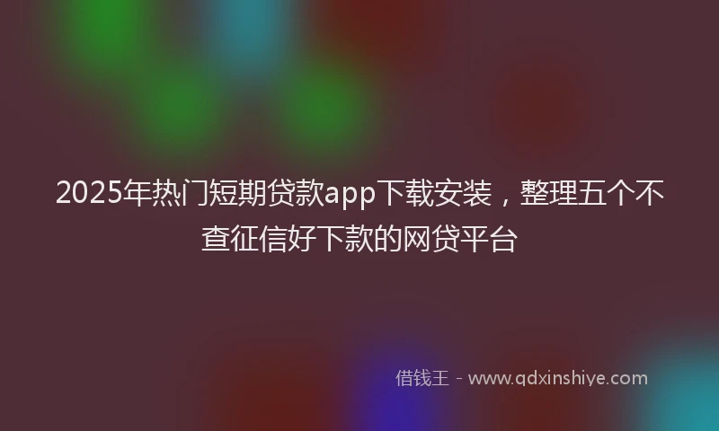 2025年热门短期贷款app下载安装，整理五个不查征信好下款的网贷平台