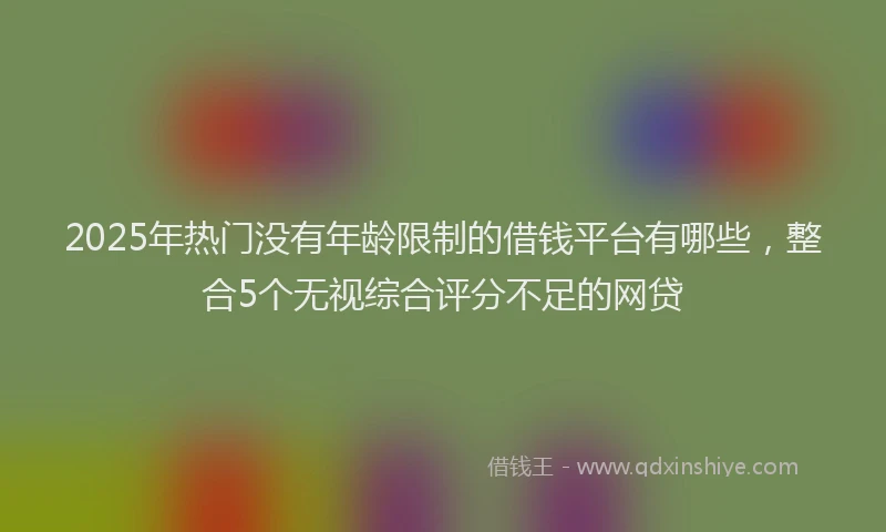 2025年热门没有年龄限制的借钱平台有哪些，整合5个无视综合评分不足的网贷