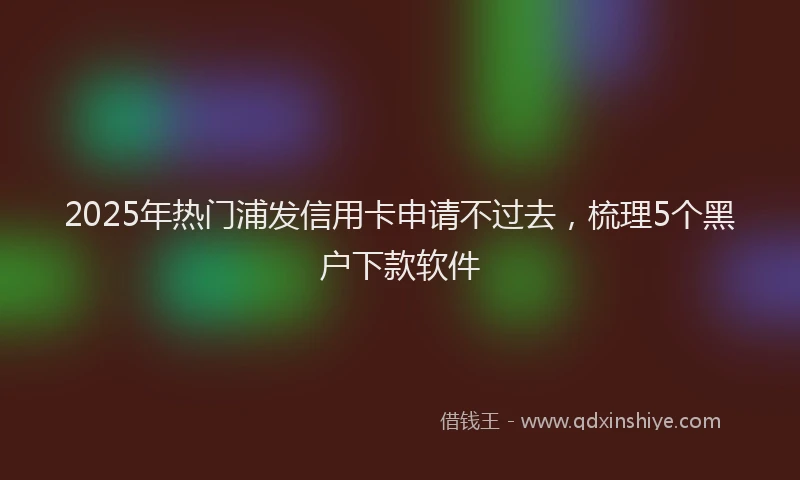 2025年热门浦发信用卡申请不过去，梳理5个黑户下款软件