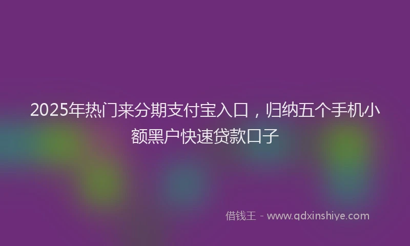 2025年热门来分期支付宝入口，归纳五个手机小额黑户快速贷款口子