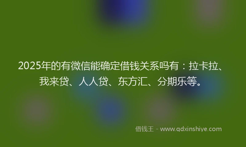 2025年的有微信能确定借钱关系吗有：拉卡拉、我来贷、人人贷、东方汇、分期乐等。
