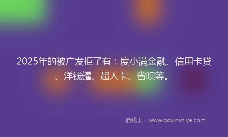 2025年的被广发拒了有：度小满金融、信用卡贷、洋钱罐、超人卡、省呗等。