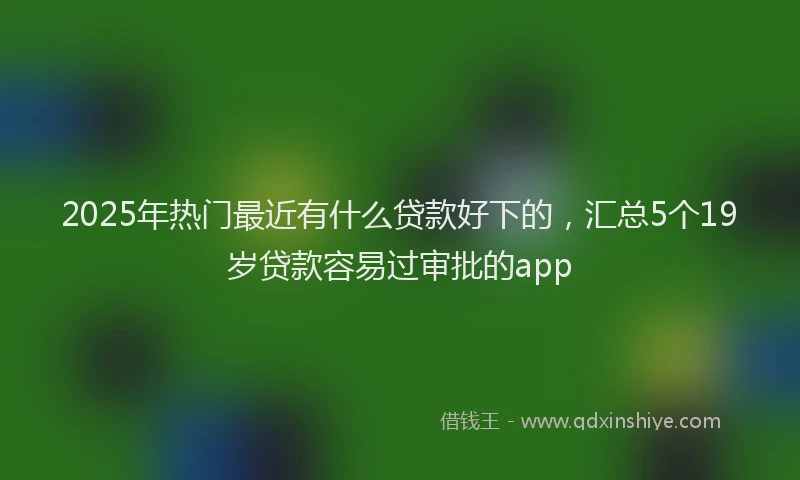 2025年热门最近有什么贷款好下的，汇总5个19岁贷款容易过审批的app