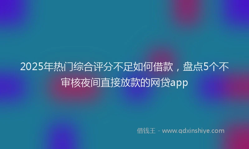 2025年热门综合评分不足如何借款，盘点5个不审核夜间直接放款的网贷app