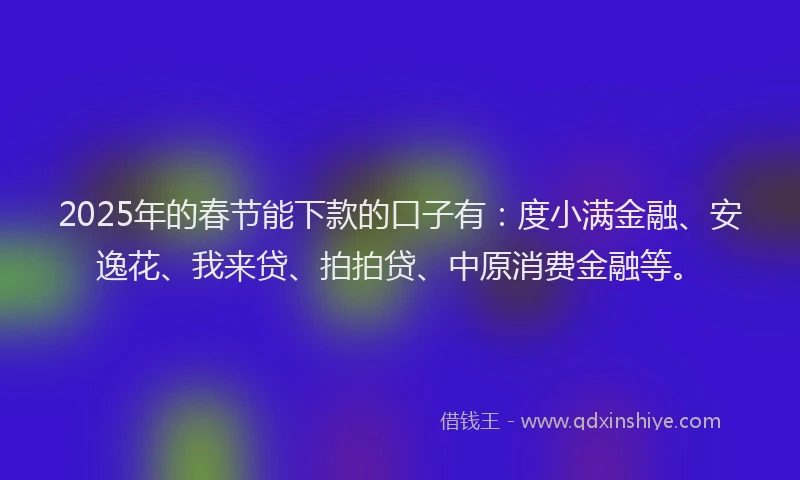 2025年的春节能下款的口子有：度小满金融、安逸花、我来贷、拍拍贷、中原消费金融等。