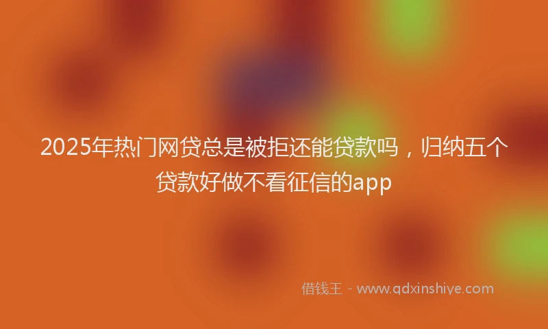 2025年热门网贷总是被拒还能贷款吗，归纳五个贷款好做不看征信的app