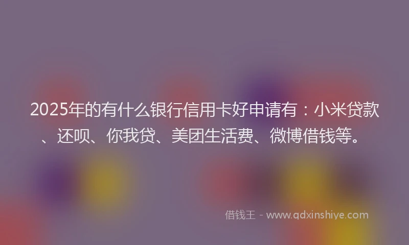 2025年的有什么银行信用卡好申请有：小米贷款、还呗、你我贷、美团生活费、微博借钱等。