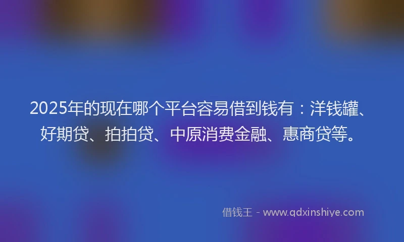 2025年的现在哪个平台容易借到钱有：洋钱罐、好期贷、拍拍贷、中原消费金融、惠商贷等。