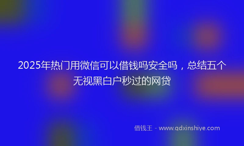 2025年热门用微信可以借钱吗安全吗，总结五个无视黑白户秒过的网贷