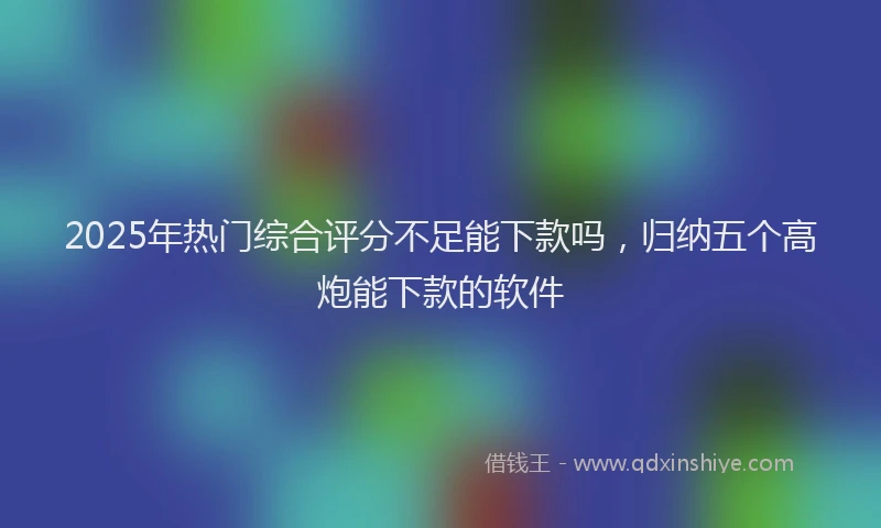 2025年热门综合评分不足能下款吗，归纳五个高炮能下款的软件