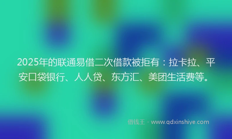2025年的联通易借二次借款被拒有：拉卡拉、平安口袋银行、人人贷、东方汇、美团生活费等。