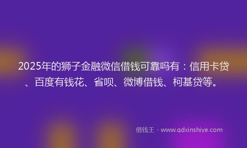 2025年的狮子金融微信借钱可靠吗有：信用卡贷、百度有钱花、省呗、微博借钱、柯基贷等。