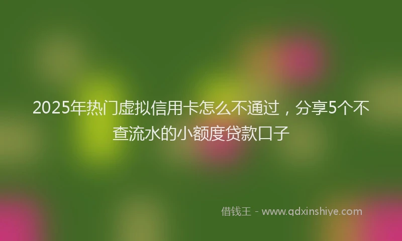 2025年热门虚拟信用卡怎么不通过，分享5个不查流水的小额度贷款口子