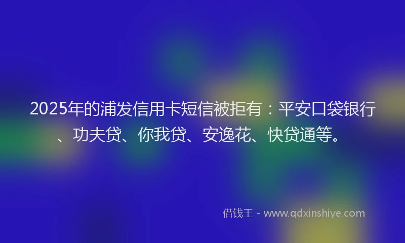 2025年的浦发信用卡短信被拒有：平安口袋银行、功夫贷、你我贷、安逸花、快贷通等。