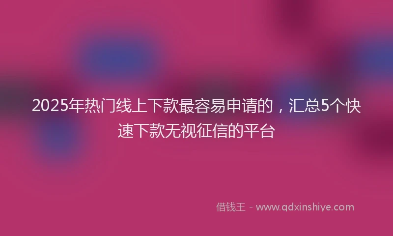 2025年热门线上下款最容易申请的，汇总5个快速下款无视征信的平台