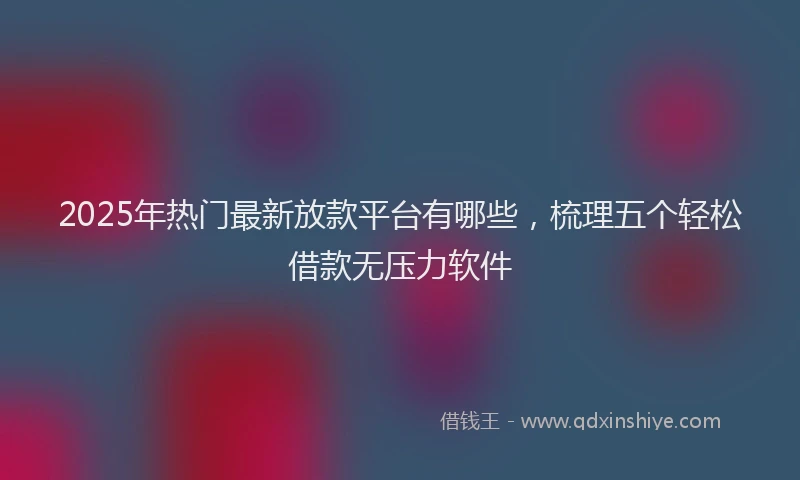 2025年热门最新放款平台有哪些，梳理五个轻松借款无压力软件