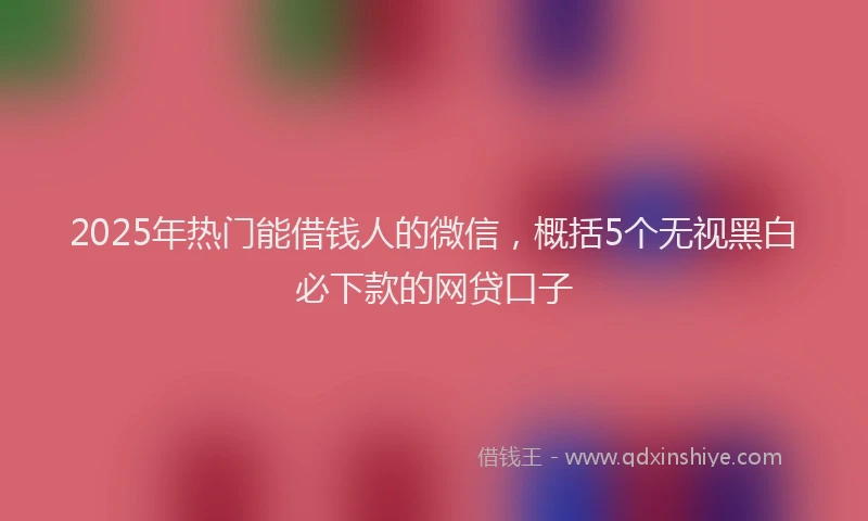 2025年热门能借钱人的微信，概括5个无视黑白必下款的网贷口子